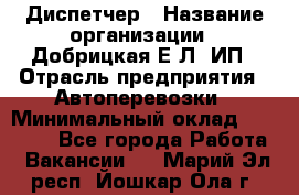 Диспетчер › Название организации ­ Добрицкая Е.Л, ИП › Отрасль предприятия ­ Автоперевозки › Минимальный оклад ­ 20 000 - Все города Работа » Вакансии   . Марий Эл респ.,Йошкар-Ола г.